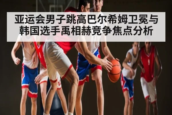 亚运会男子跳高巴尔希姆卫冕与韩国选手禹相赫竞争焦点分析